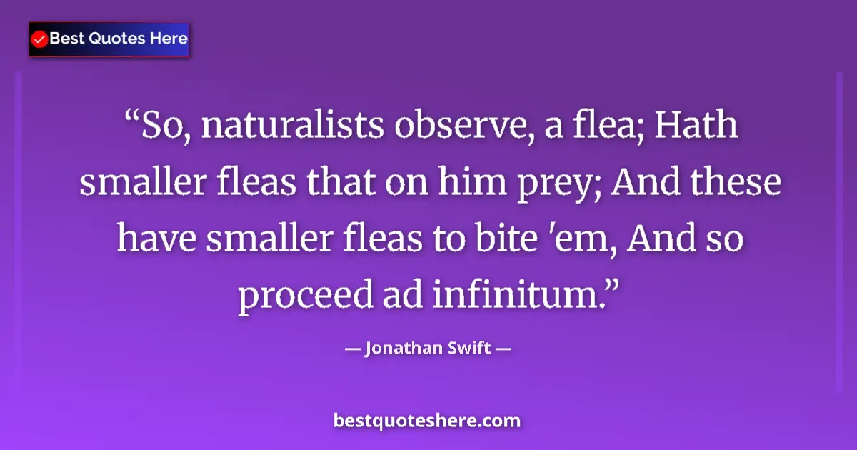 Quote by Jonathan Swift: So, naturalists observe, a flea; Hath smaller fleas that on him prey; And these have smaller fleas t...