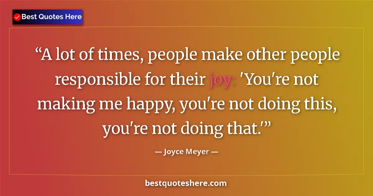 Quote by Joyce Meyer: A lot of times, people make other people responsible for their joy: 'You're not making me happy, you...