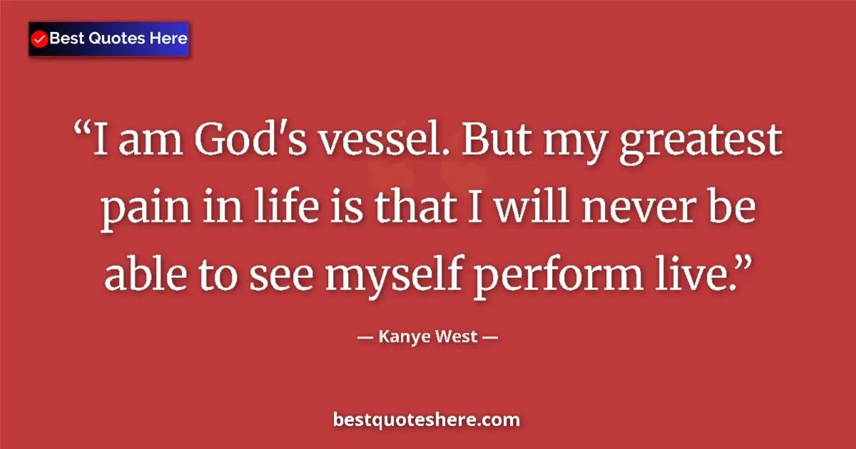 Quote by Kanye West: I am God's vessel. But my greatest pain in life is that I will never be able to see myself perform l...