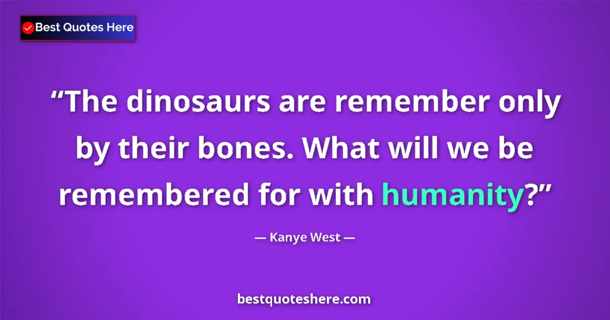 Quote by Kanye West: The dinosaurs are remember only by their bones. What will we be remembered for with humanity?...