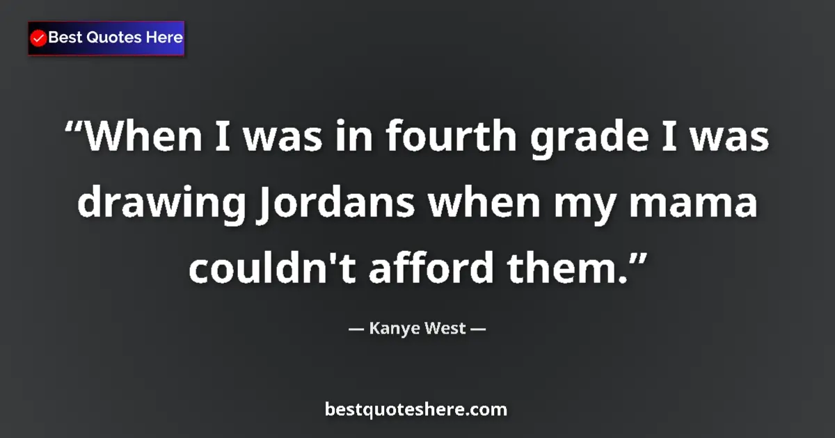 Quote by Kanye West: When I was in fourth grade I was drawing Jordans when my mama couldn't afford them....