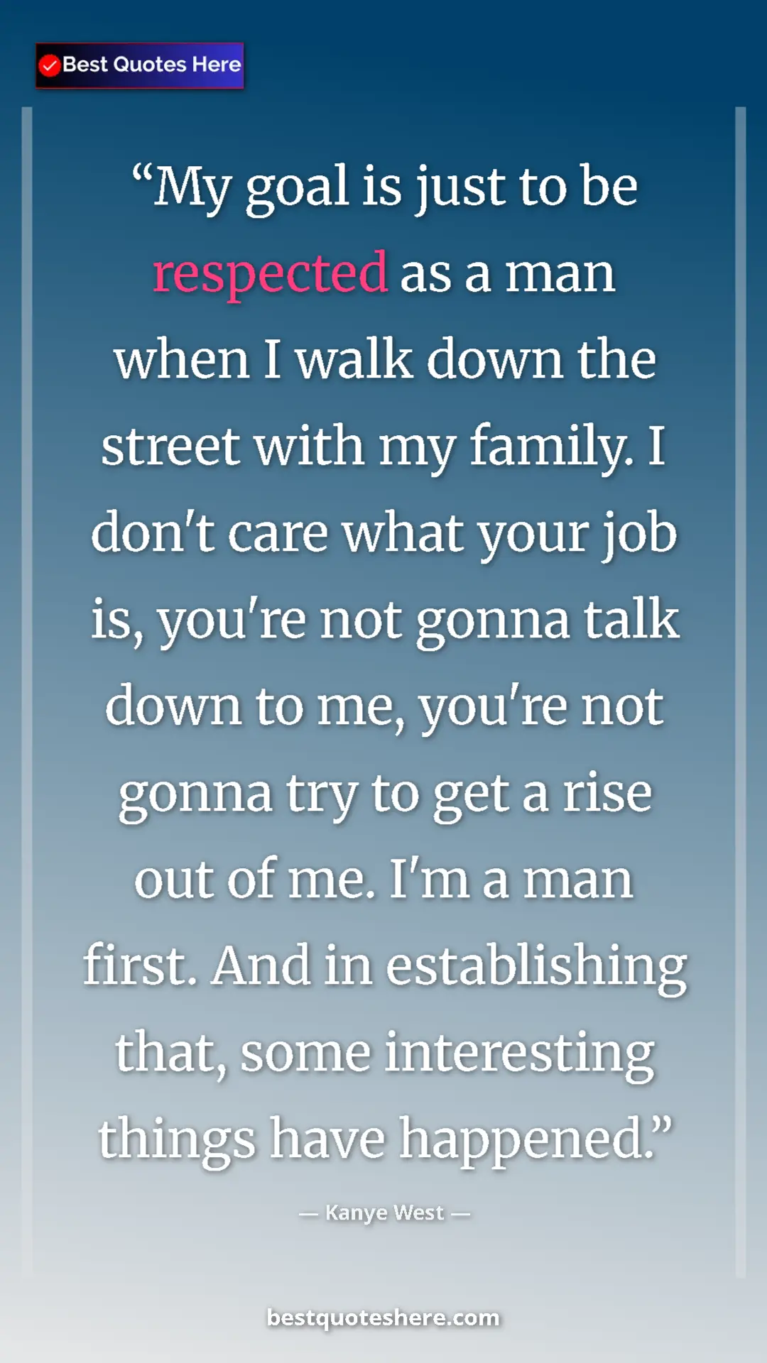 Kanye West Quote Card: "My goal is just to be respected as a man when I walk down..." Pinterest quote poster by Kanye West: "My goal is just to be respected as a man when I walk down..."
