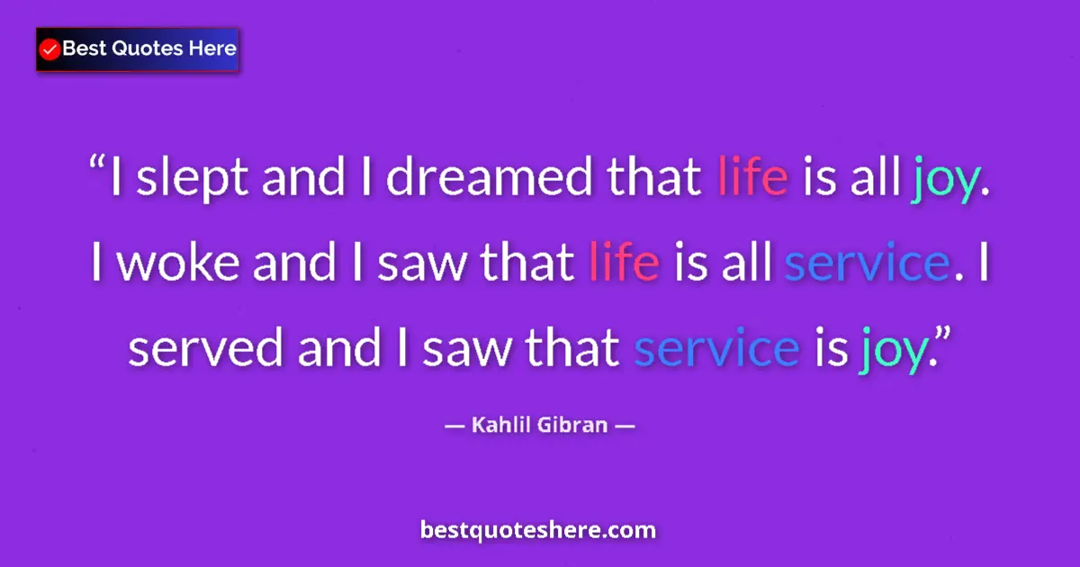 Quote by Kahlil Gibran: I slept and I dreamed that life is all joy. I woke and I saw that life is all service. I served and ...