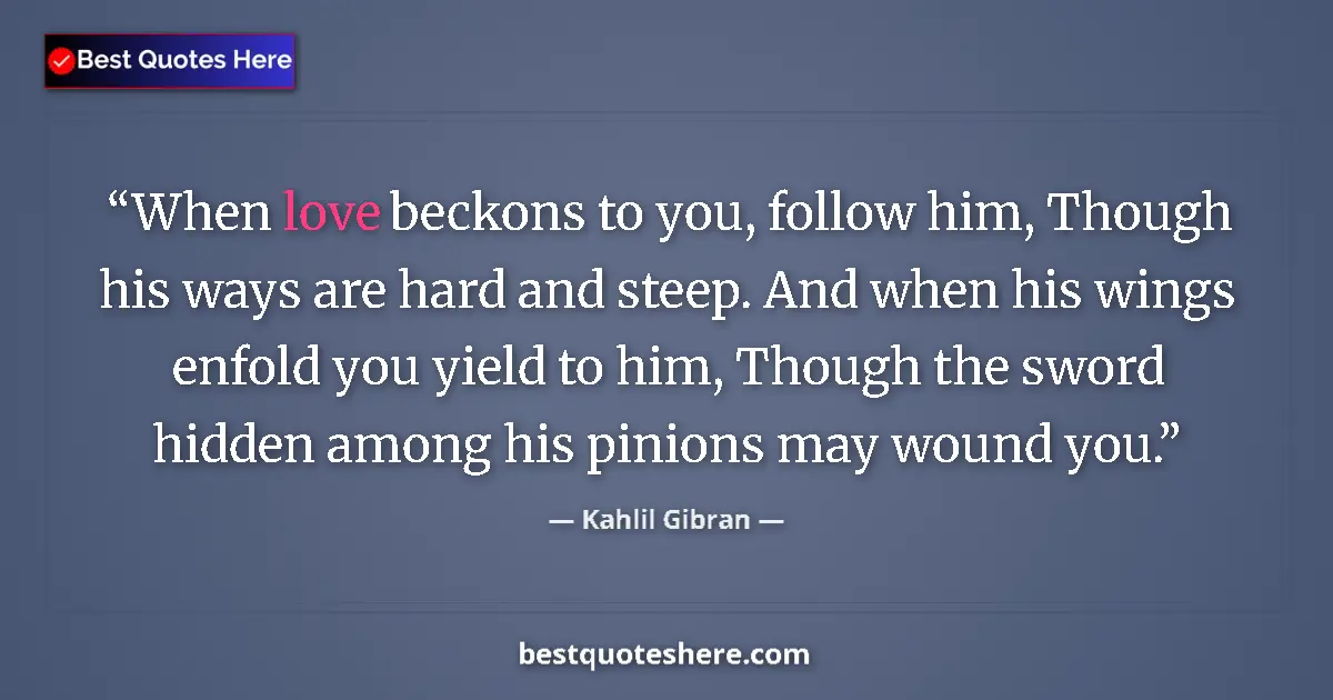 Quote by Kahlil Gibran: When love beckons to you, follow him, Though his ways are hard and steep. And when his wings enfold ...