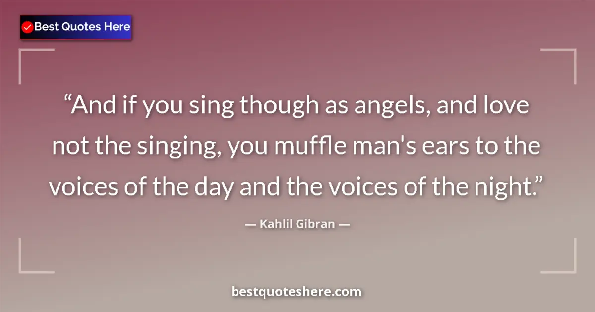 Quote by Kahlil Gibran: And if you sing though as angels, and love not the singing, you muffle man's ears to the voices of t...