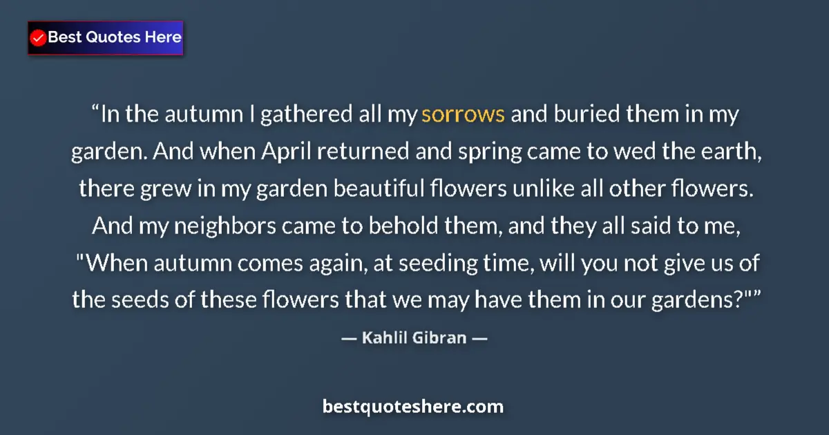Quote by Kahlil Gibran: In the autumn I gathered all my sorrows and buried them in my garden. And when April returned and sp...