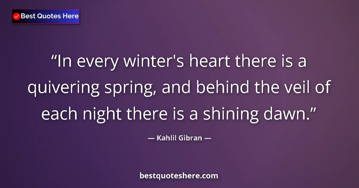 Quote by Kahlil Gibran: In every winter's heart there is a quivering spring, and behind the veil of each night there is a sh...