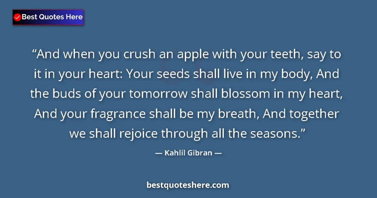 Quote by Kahlil Gibran: And when you crush an apple with your teeth, say to it in your heart: Your seeds shall live in my bo...