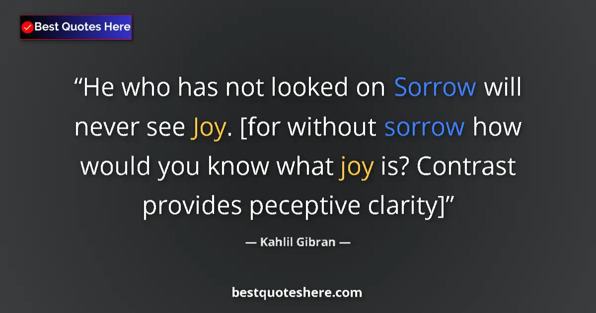 Quote by Kahlil Gibran: He who has not looked on Sorrow will never see Joy. [for without sorrow how would you know what joy ...
