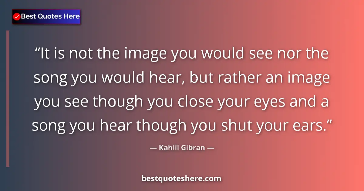 Quote by Kahlil Gibran: It is not the image you would see nor the song you would hear, but rather an image you see though yo...