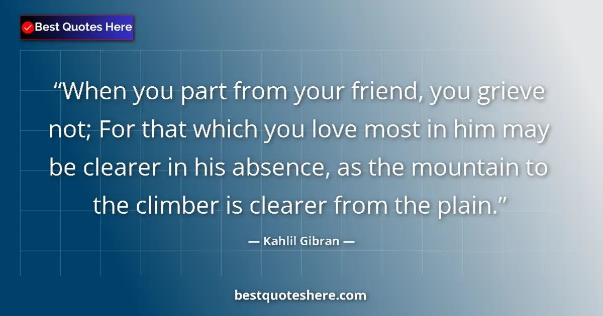 Quote by Kahlil Gibran: When you part from your friend, you grieve not; For that which you love most in him may be clearer i...