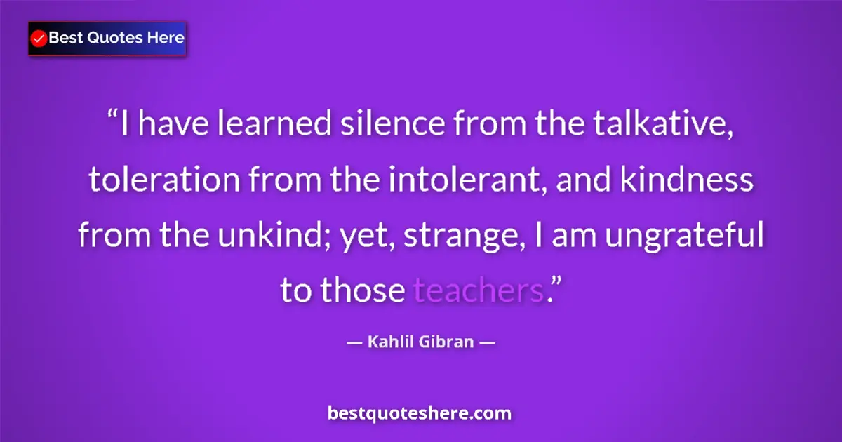 Image for the quote by Khalil Gibran: I have learned silence from the talkative, toleration from the intolerant, and kindness from the unk...