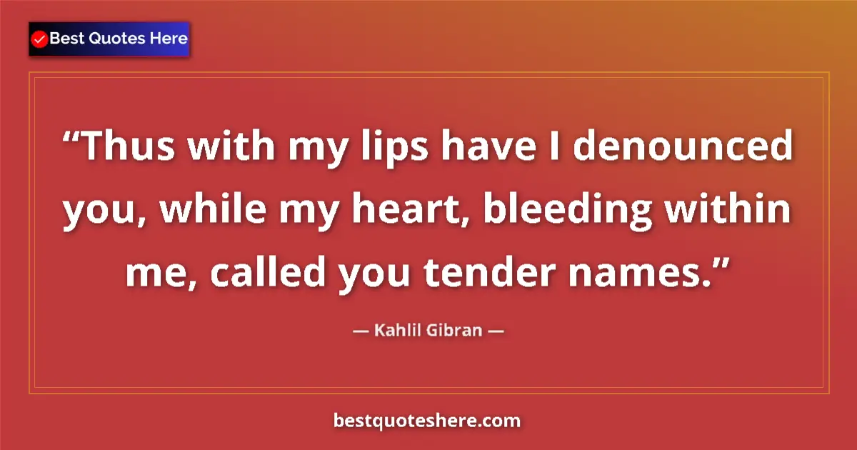 Quote by Kahlil Gibran: Thus with my lips have I denounced you, while my heart, bleeding within me, called you tender names....