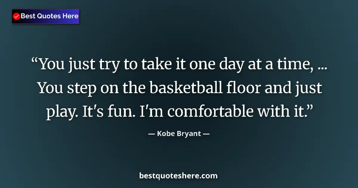 Quote by Kobe Bryant: You just try to take it one day at a time, ... You step on the basketball floor and just play. It's ...