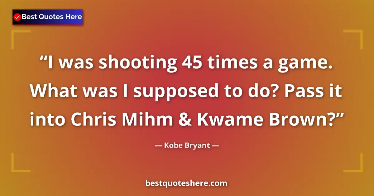 Quote by Kobe Bryant: I was shooting 45 times a game. What was I supposed to do? Pass it into Chris Mihm & Kwame Brown?...
