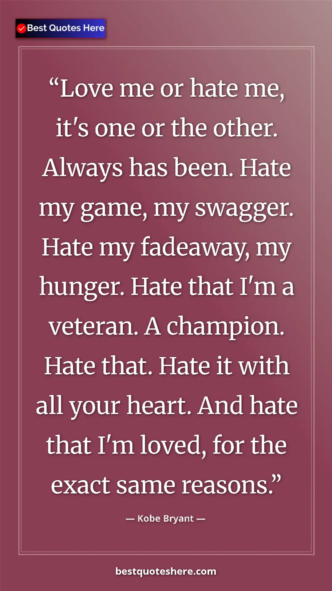 Kobe Bryant Quote Card: "Love me or hate me, it's one or the other. Always has been...." Pinterest quote poster by Kobe Bryant: "Love me or hate me, it's one or the other. Always has been...."