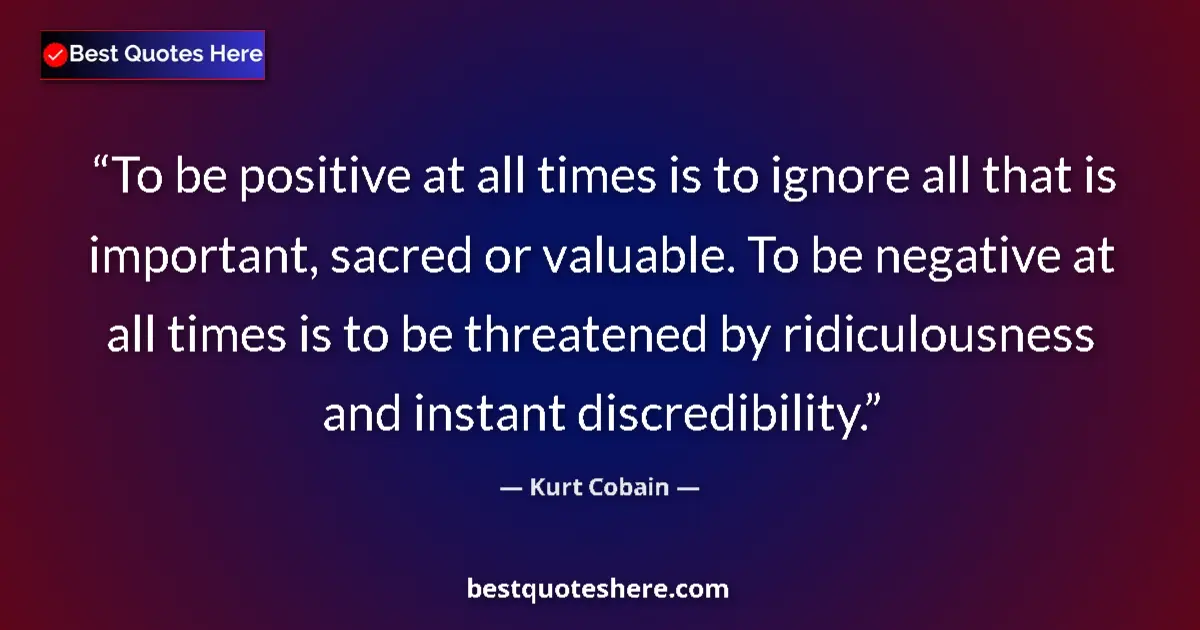 Quote by Kurt Cobain: To be positive at all times is to ignore all that is important, sacred or valuable. To be negative a...