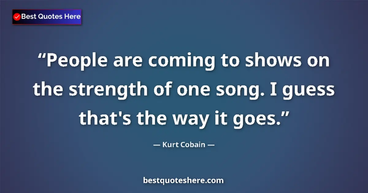 Quote by Kurt Cobain: People are coming to shows on the strength of one song. I guess that's the way it goes....
