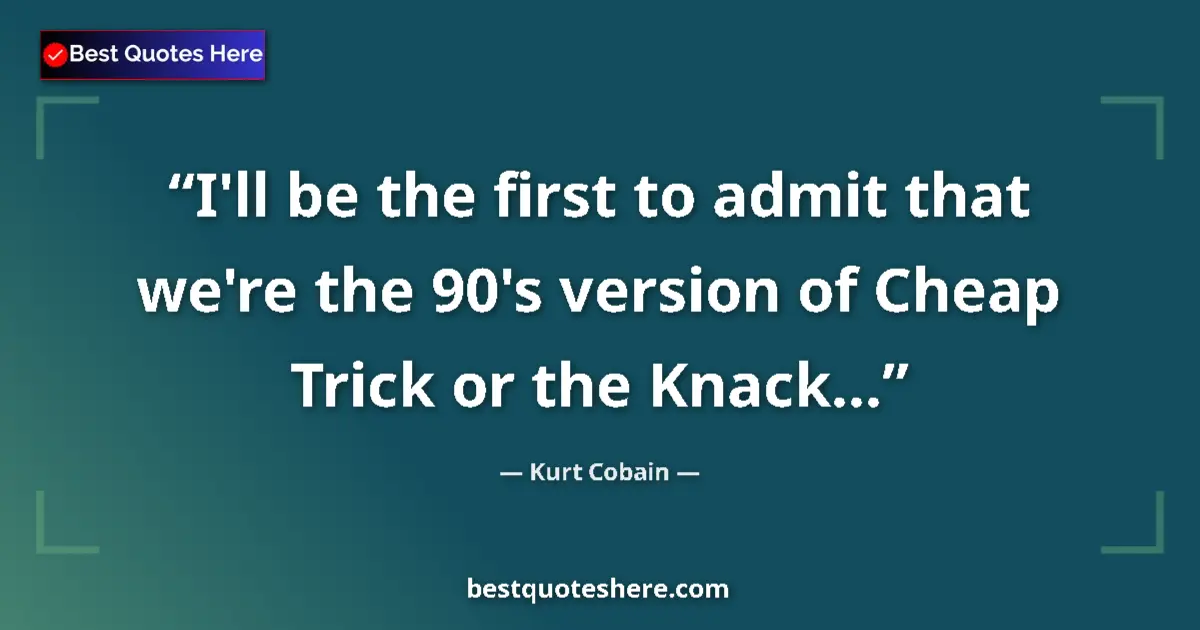 Quote by Kurt Cobain: I'll be the first to admit that we're the 90's version of Cheap Trick or the Knack......