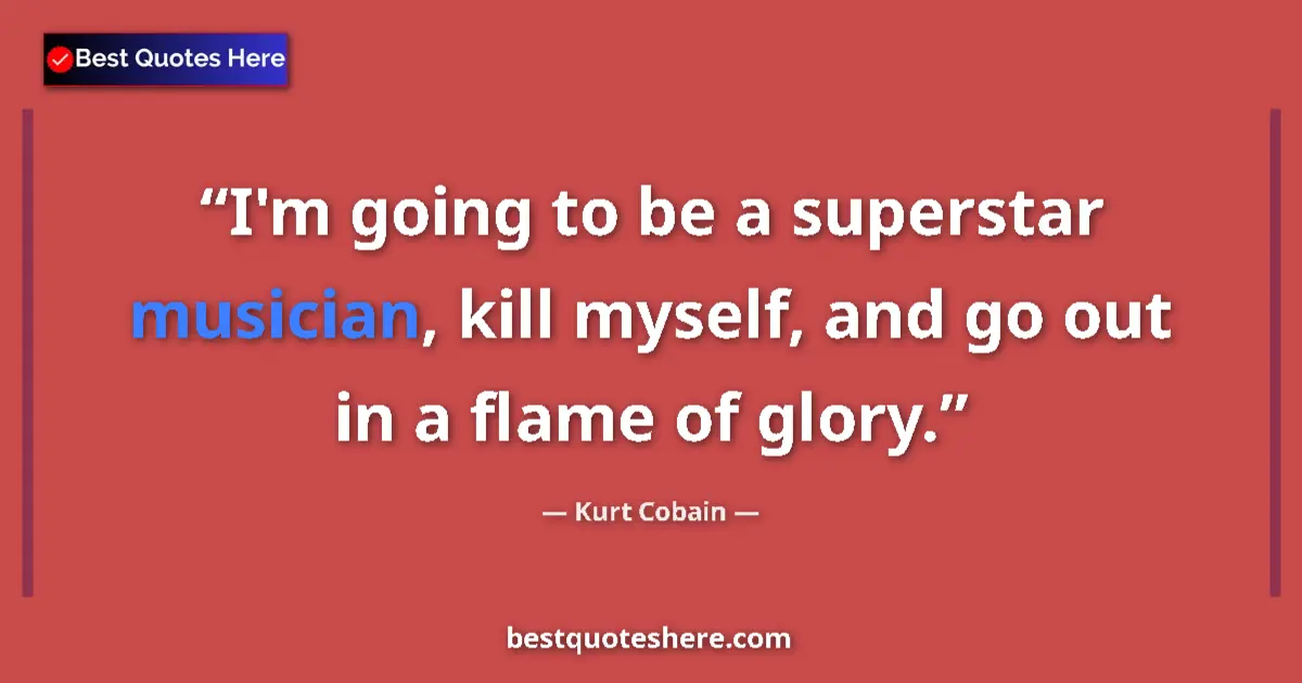 Quote by Kurt Cobain: I'm going to be a superstar musician, kill myself, and go out in a flame of glory....