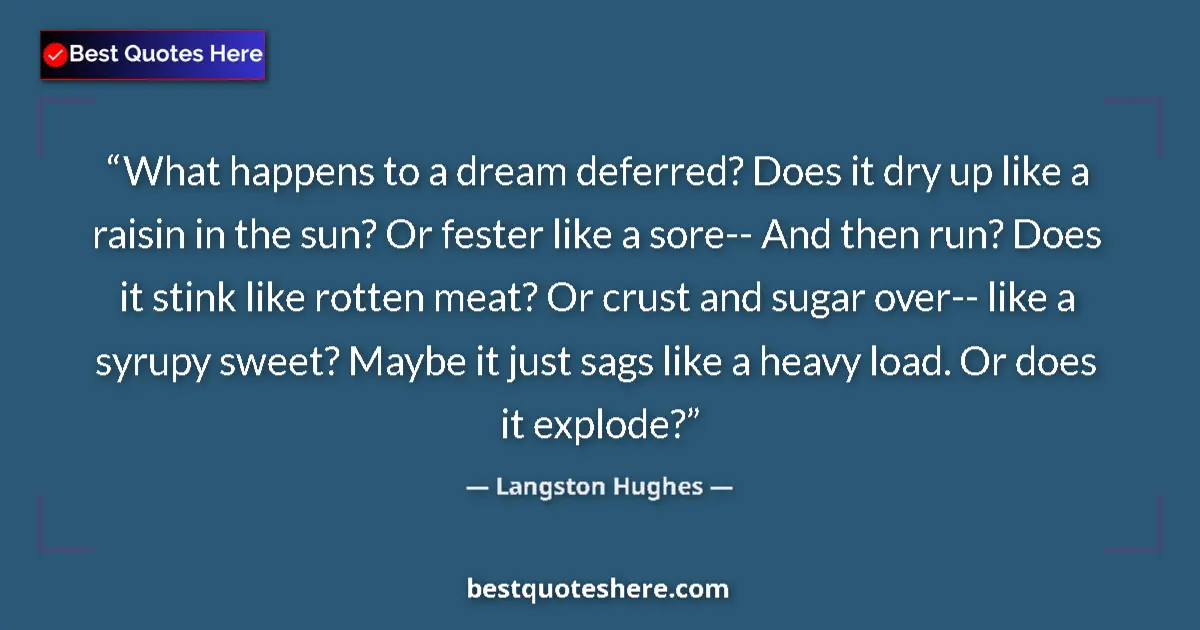 Quote by Langston Hughes: What happens to a dream deferred? Does it dry up like a raisin in the sun? Or fester like a sore-- A...