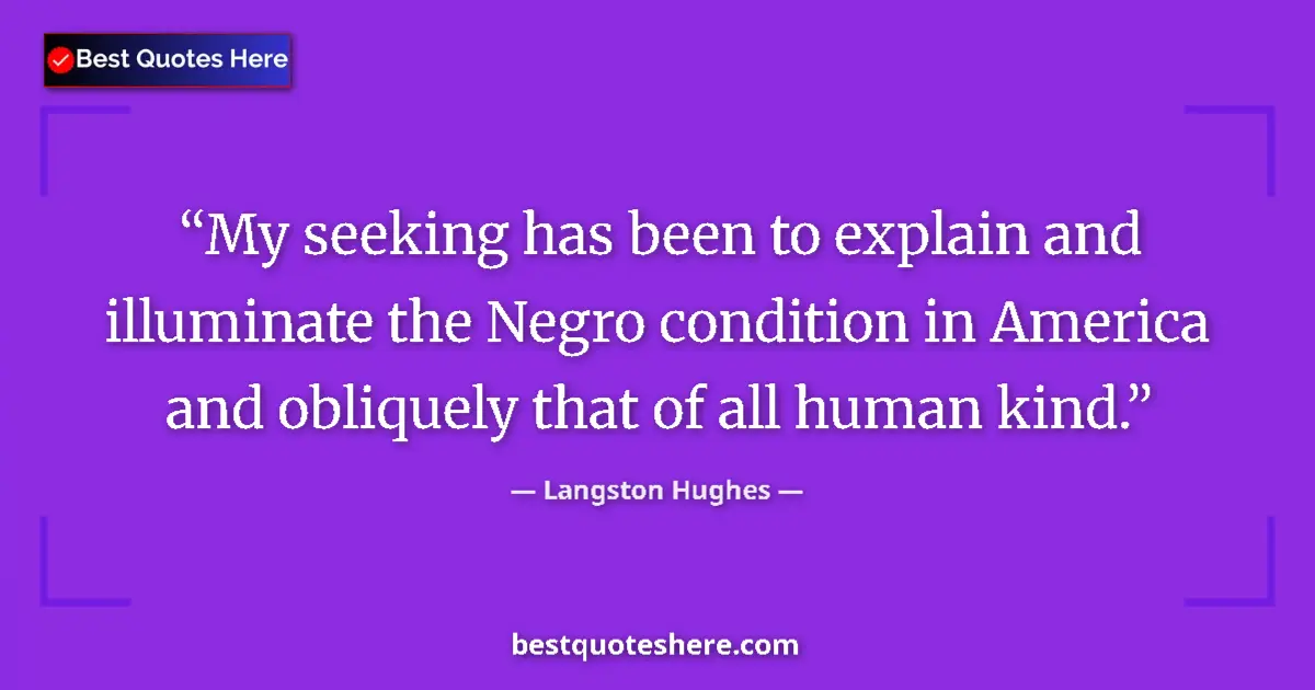 Quote by Langston Hughes: My seeking has been to explain and illuminate the Negro condition in America and obliquely that of a...