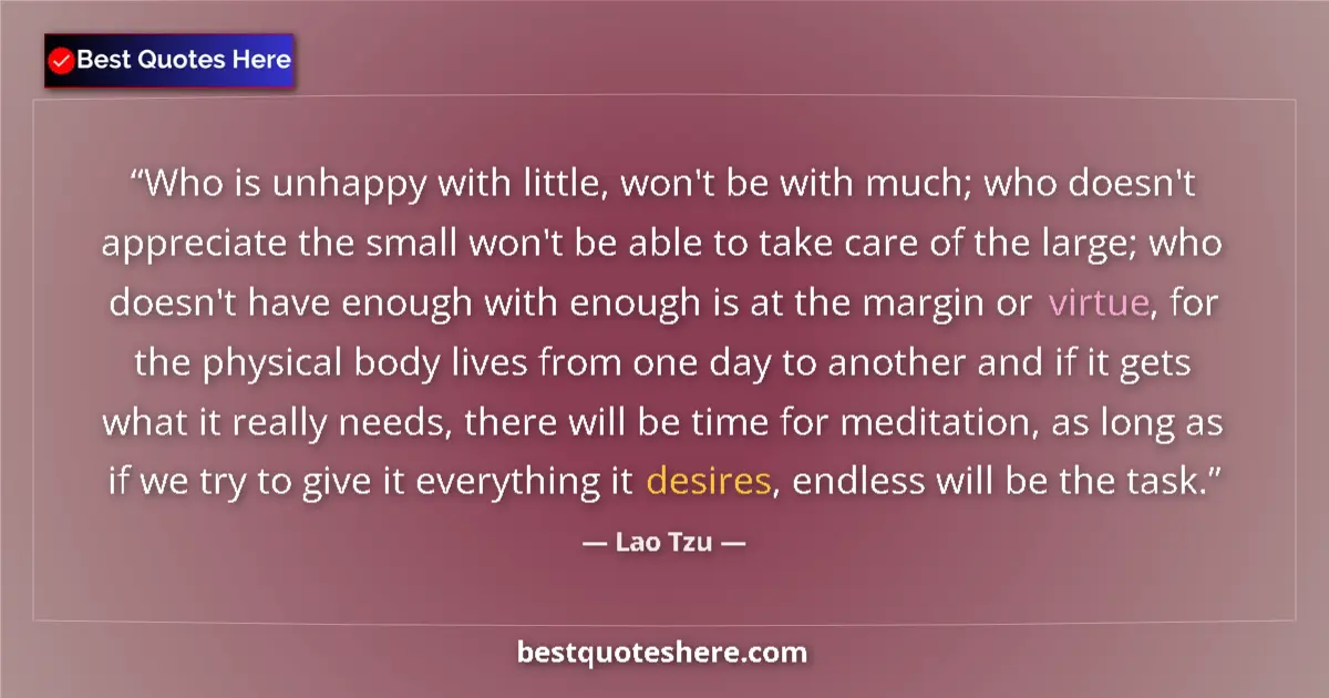 Quote by Lao Tzu: Who is unhappy with little, won't be with much; who doesn't appreciate the small won't be able to ta...