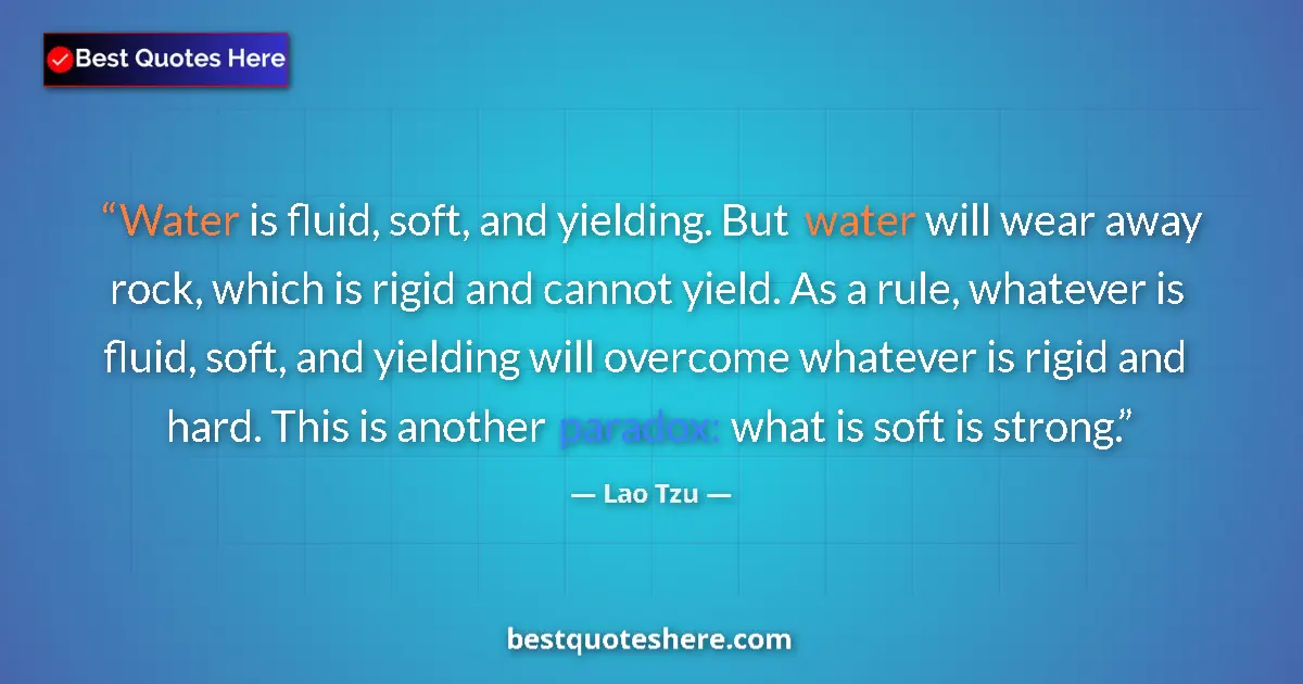 Quote by Lao Tzu: Water is fluid, soft, and yielding. But water will wear away rock, which is rigid and cannot yield. ...