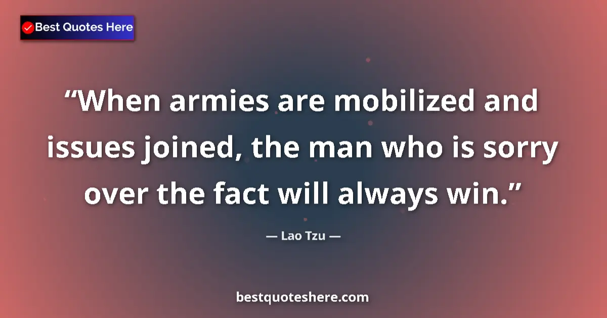 Quote by Lao Tzu: When armies are mobilized and issues joined, the man who is sorry over the fact will always win....