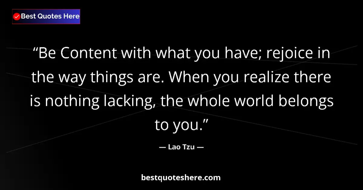 Quote by Lao Tzu: Be Content with what you have; rejoice in the way things are. When you realize there is nothing lack...