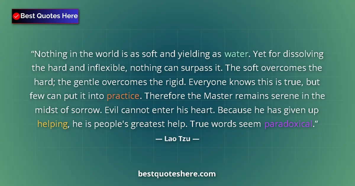 Quote by Lao Tzu: Nothing in the world is as soft and yielding as water. Yet for dissolving the hard and inflexible, n...
