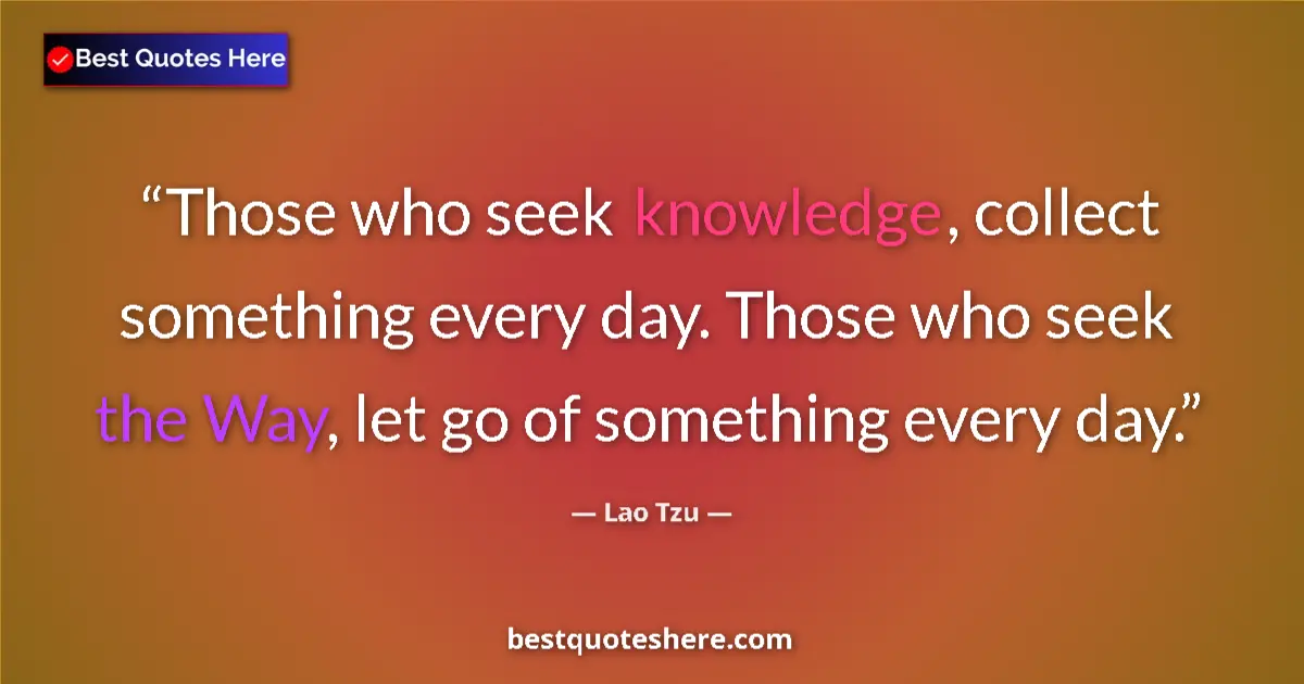 Quote by Lao Tzu: Those who seek knowledge, collect something every day. Those who seek the Way, let go of something e...