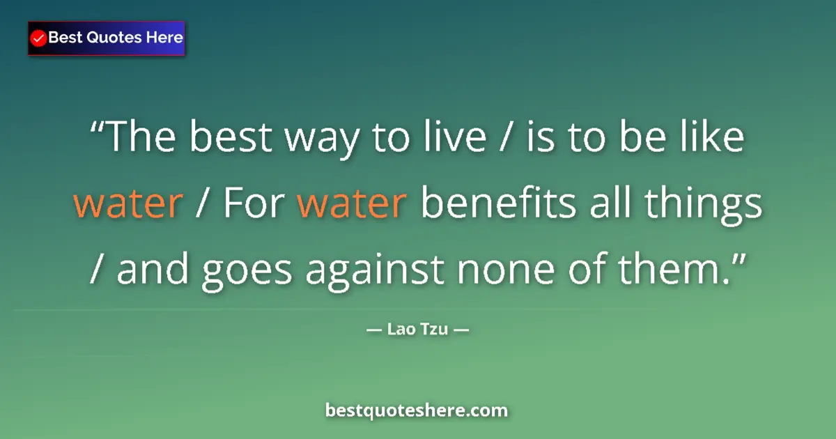 Quote by Lao Tzu: The best way to live / is to be like water / For water benefits all things / and goes against none o...