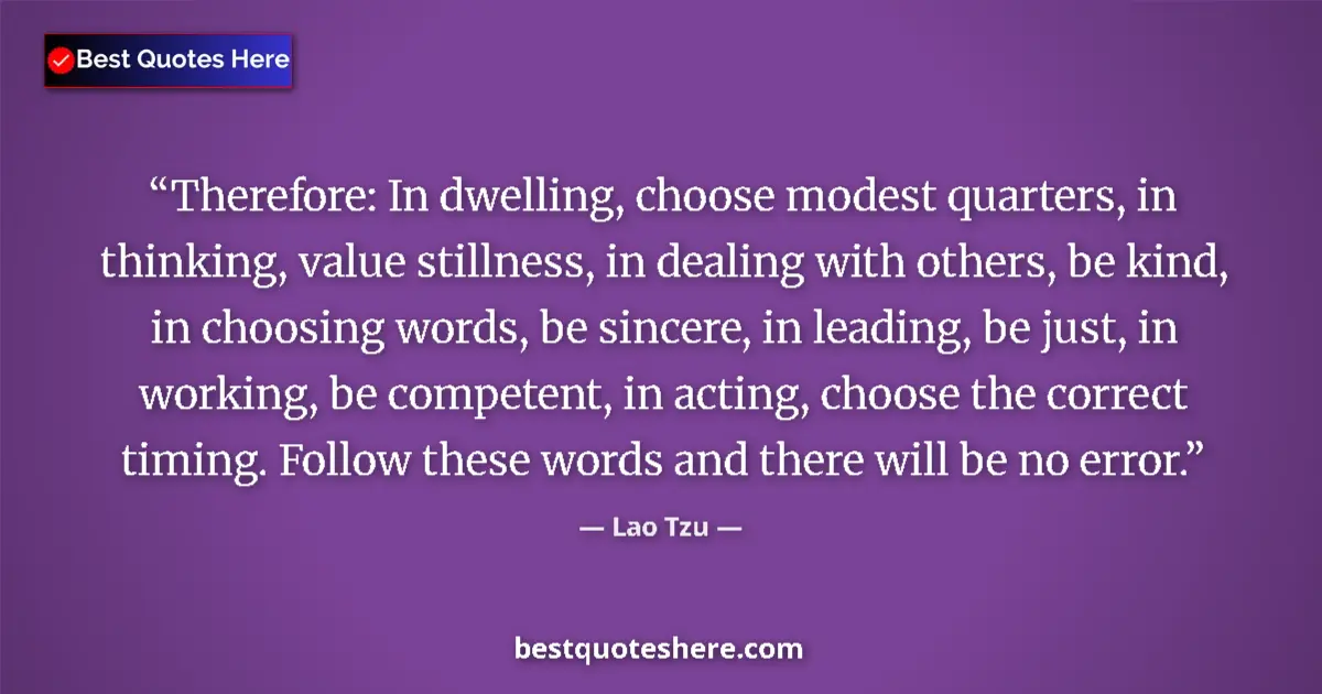 Quote by Lao Tzu: Therefore: In dwelling, choose modest quarters, in thinking, value stillness, in dealing with others...