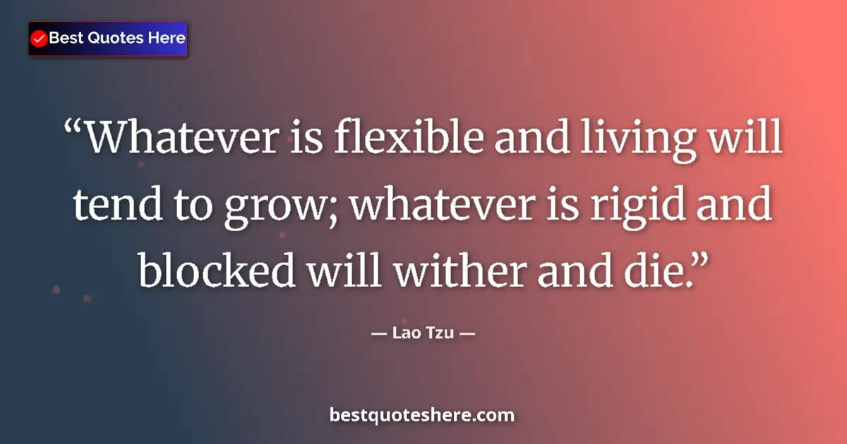 Quote by Lao Tzu: Whatever is flexible and living will tend to grow; whatever is rigid and blocked will wither and die...