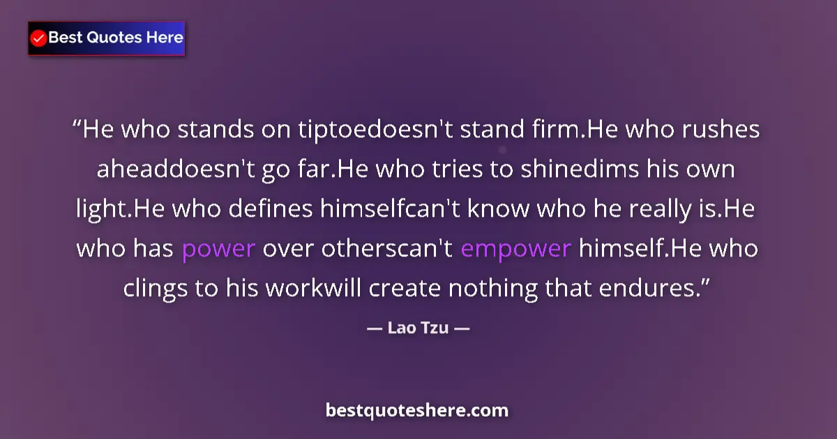 Quote by Lao Tzu: He who stands on tiptoedoesn't stand firm.He who rushes aheaddoesn't go far.He who tries to shinedim...