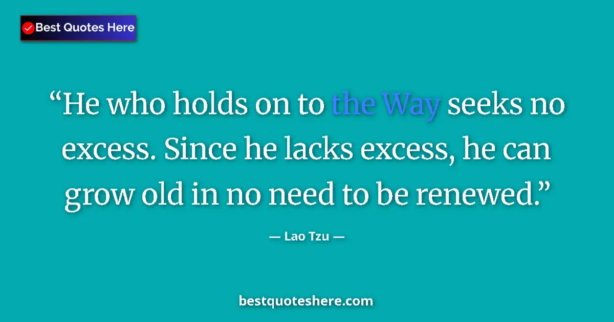 Quote by Lao Tzu: He who holds on to the Way seeks no excess. Since he lacks excess, he can grow old in no need to be ...