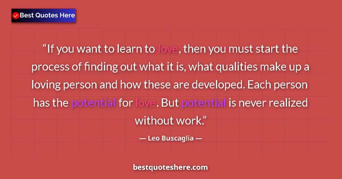 Quote by Leo Buscaglia: If you want to learn to love, then you must start the process of finding out what it is, what qualit...
