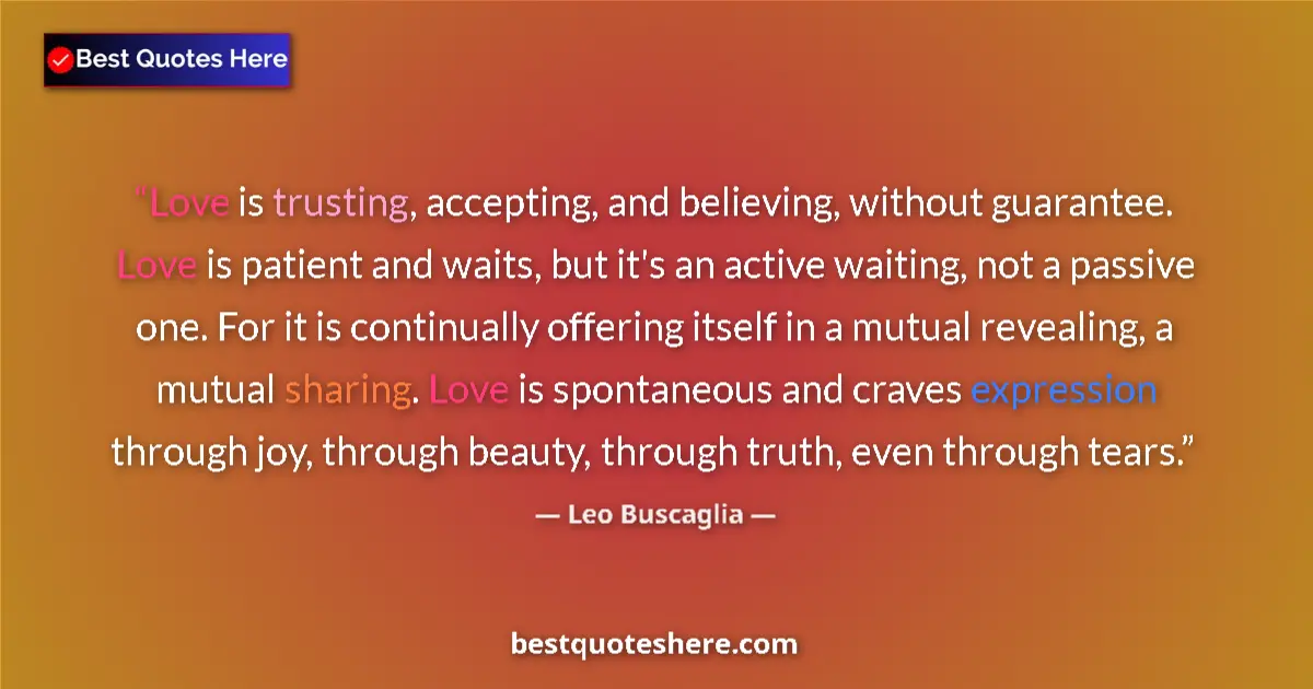 Quote by Leo Buscaglia: Love is trusting, accepting, and believing, without guarantee. Love is patient and waits, but it's a...