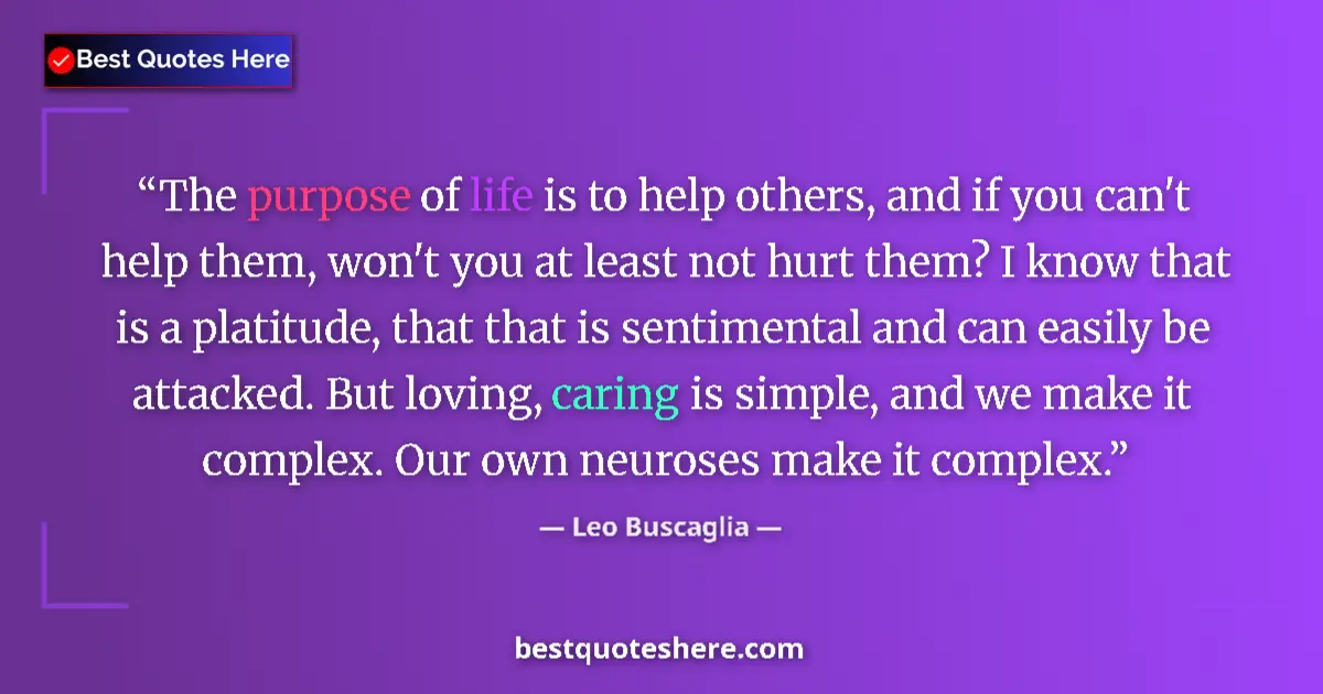 Quote by Leo Buscaglia: The purpose of life is to help others, and if you can't help them, won't you at least not hurt them?...