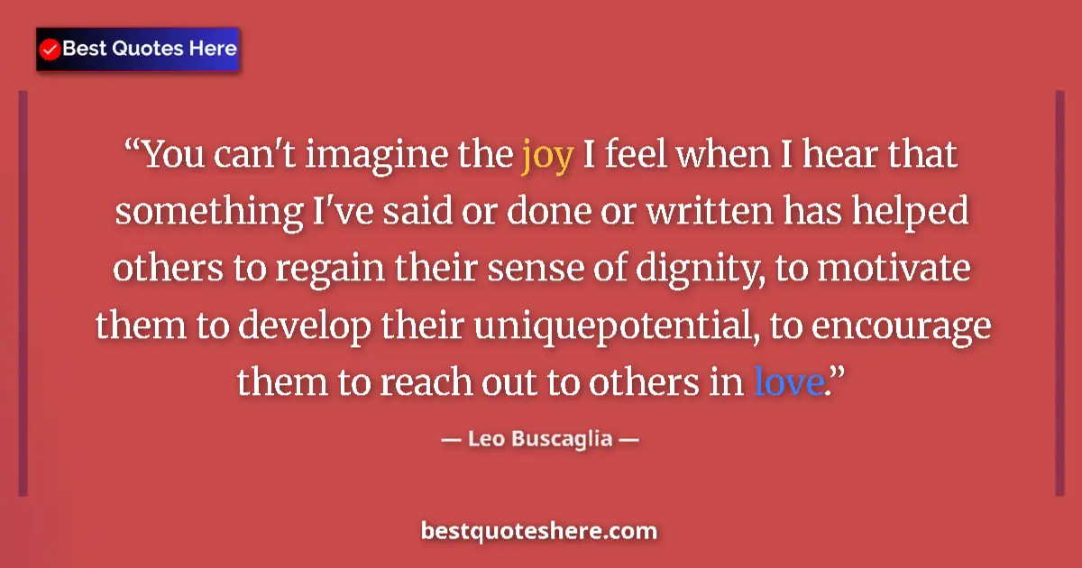 Quote by Leo Buscaglia: You can't imagine the joy I feel when I hear that something I've said or done or written has helped ...