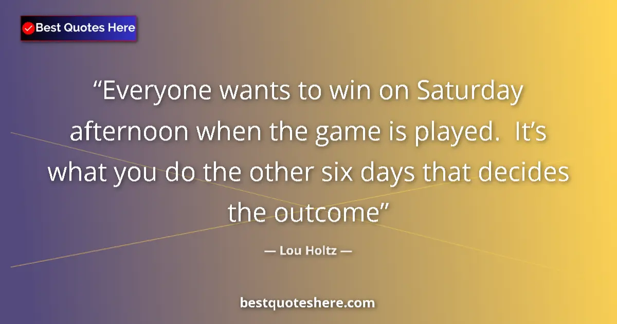 Quote by Lou Holtz: Everyone wants to win on Saturday afternoon when the game is played.  It’s what you do the other six...