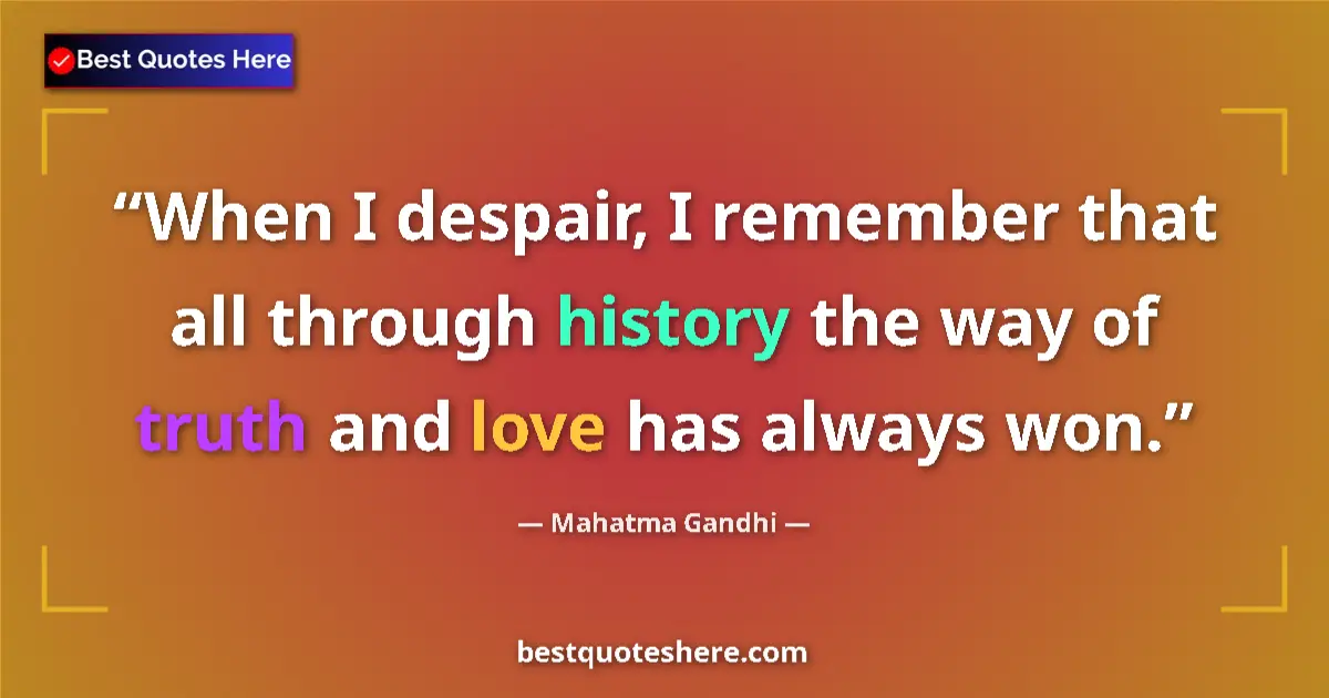 Quote by Mahatma Gandhi: When I despair, I remember that all through history the way of truth and love has always won....