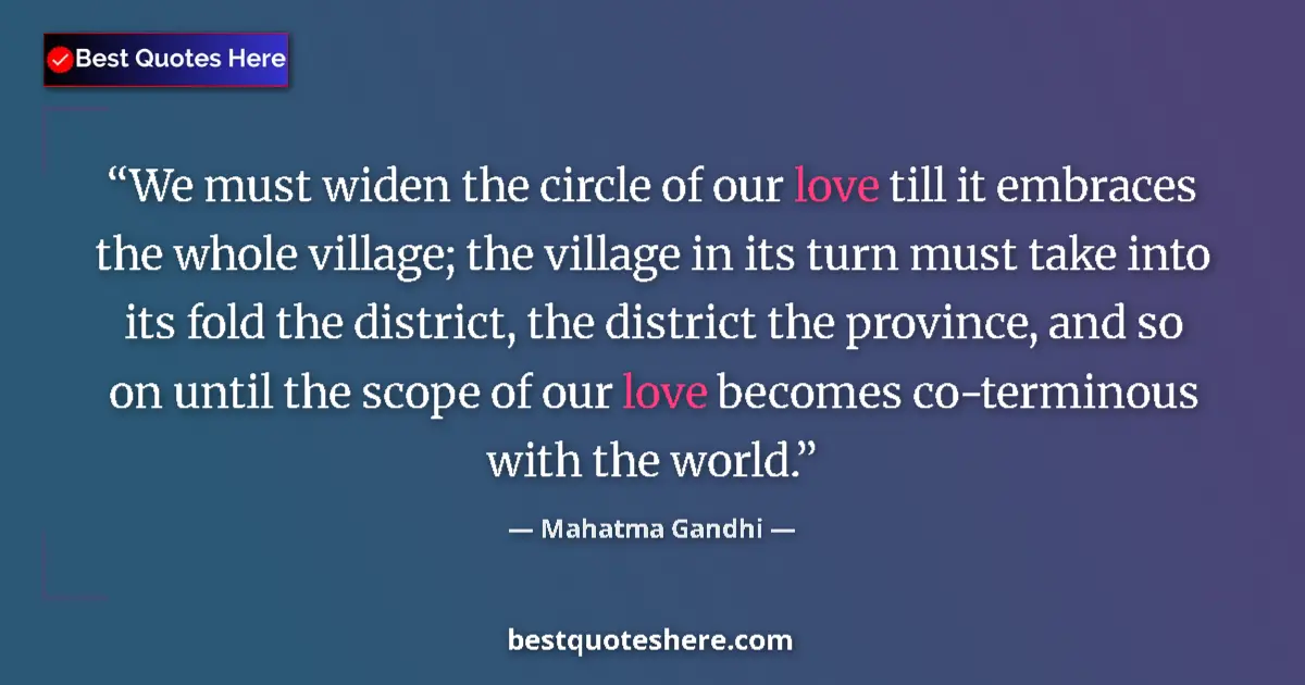 Quote by Mahatma Gandhi: We must widen the circle of our love till it embraces the whole village; the village in its turn mus...
