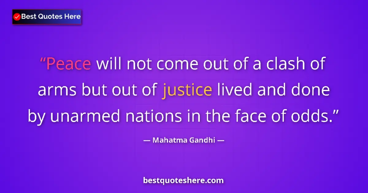 Quote by Mahatma Gandhi: Peace will not come out of a clash of arms but out of justice lived and done by unarmed nations in t...
