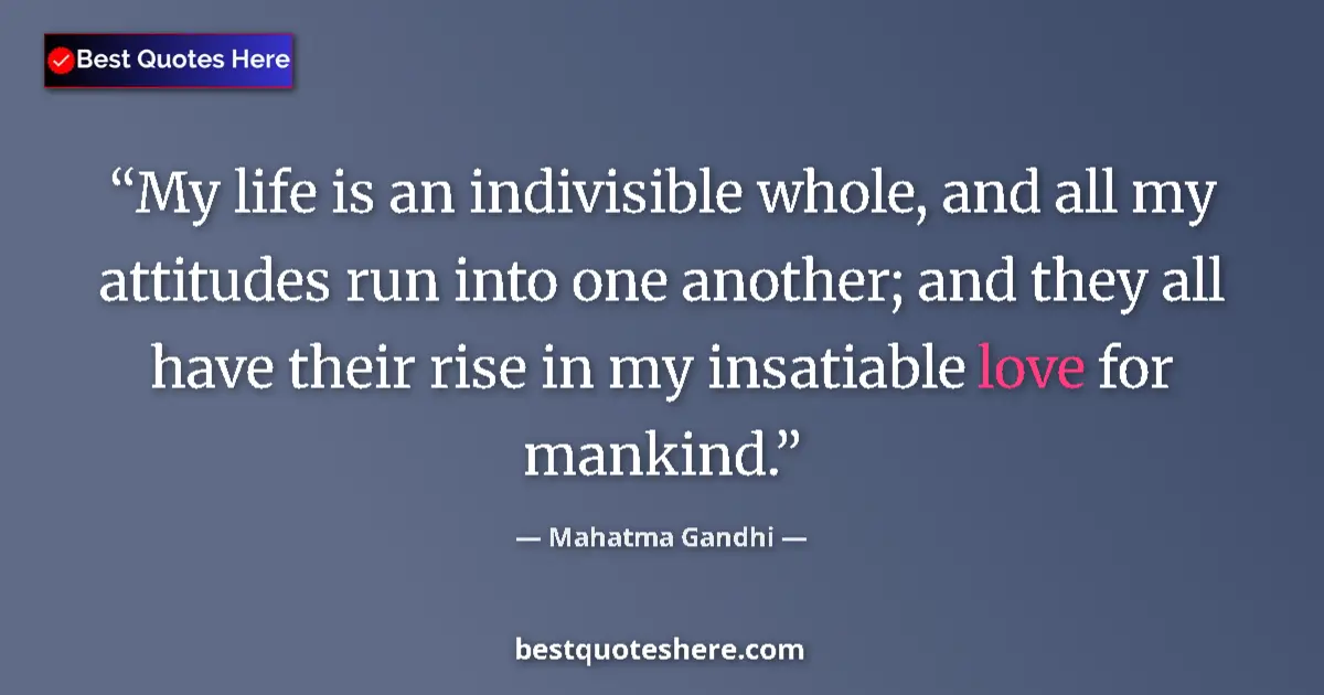 Image for the quote by Mahatma Gandhi: My life is an indivisible whole, and all my attitudes run into one another; and they all have their ...