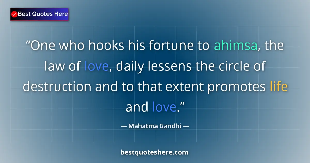 Quote by Mahatma Gandhi: One who hooks his fortune to ahimsa, the law of love, daily lessens the circle of destruction and to...