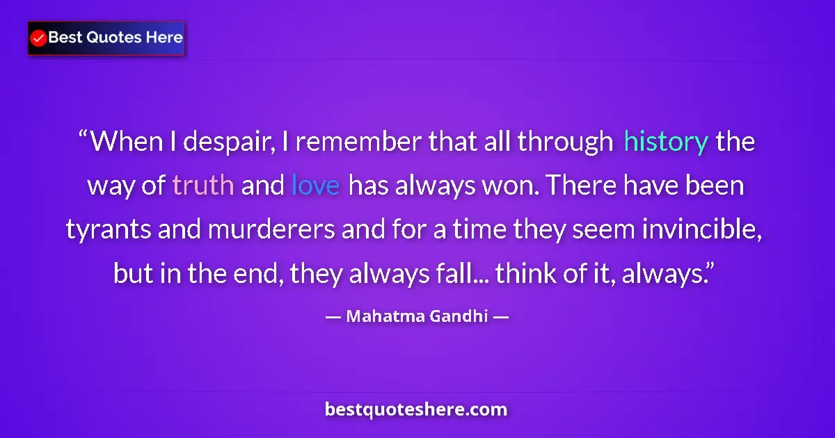 Quote by Mahatma Gandhi: When I despair, I remember that all through history the way of truth and love has always won. There ...