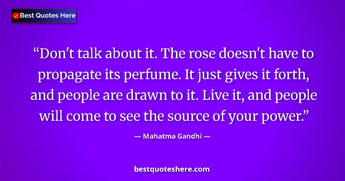 Image for the quote by Mahatma Gandhi: Don't talk about it. The rose doesn't have to propagate its perfume. It just gives it forth, and peo...