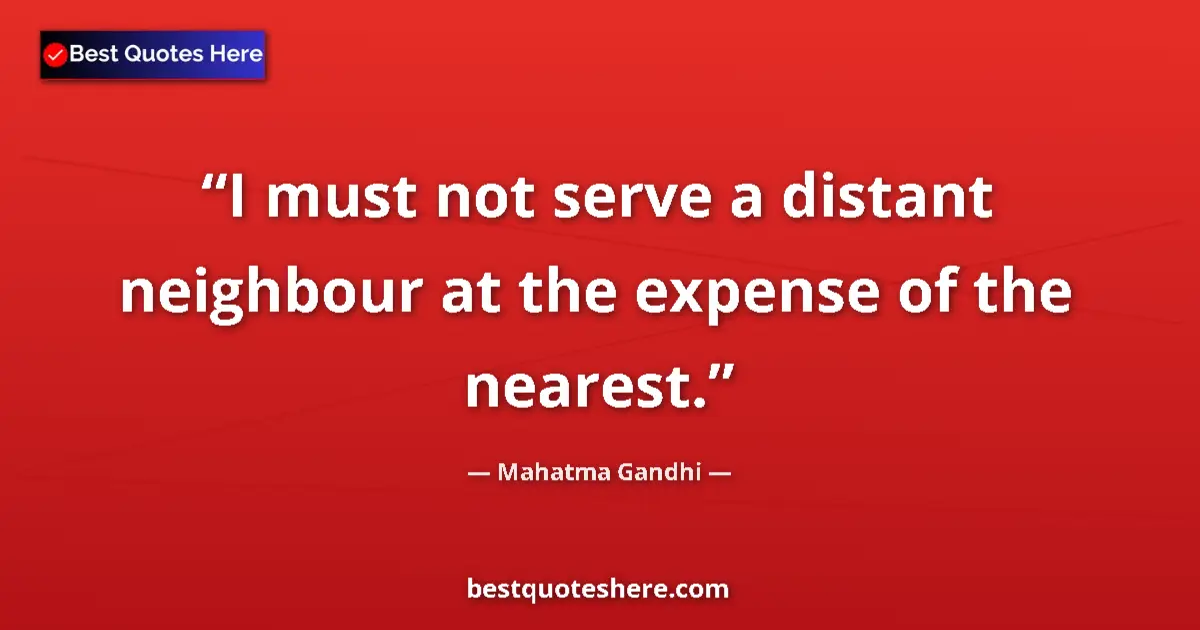 Quote by Mahatma Gandhi: I must not serve a distant neighbour at the expense of the nearest....